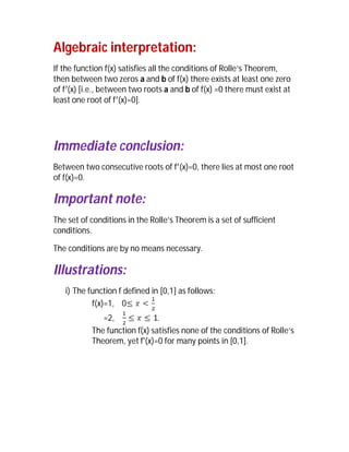 Algebraic interpretation:
If the function f(x) satisfies all the conditions of Rolle’s Theorem,
then between two zeros a and b of f(x) there exists at least one zero
of f (x) [i.e., between two roots a and b of f(x) =0 there must exist at
least one root of f (x)=0].




Immediate conclusion:
Between two consecutive roots of f (x)=0, there lies at most one root
of f(x)=0.

Important note:
The set of conditions in the Rolle’s Theorem is a set of sufficient
conditions.

The conditions are by no means necessary.

Illustrations:
   i) The function f defined in [0,1] as follows:
           f(x)=1, 0
              =2,              .
           The function f(x) satisfies none of the conditions of Rolle’s
           Theorem, yet f'(x)=0 for many points in [0,1].
 
