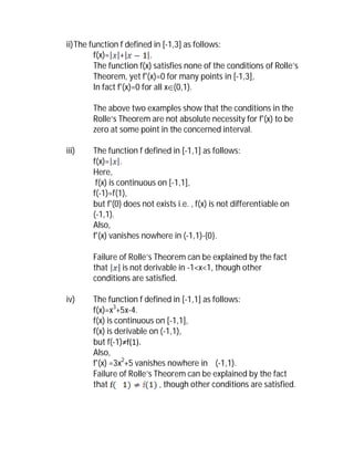 ii) The function f defined in [-1,3] as follows:
         f(x)= +           .
         The function f(x) satisfies none of the conditions of Rolle’s
         Theorem, yet f'(x)=0 for many points in [-1,3],
         In fact f'(x)=0 for all x(0,1).

        The above two examples show that the conditions in the
        Rolle’s Theorem are not absolute necessity for f'(x) to be
        zero at some point in the concerned interval.

iii)    The function f defined in [-1,1] as follows:
        f(x)= .
        Here,
         f(x) is continuous on [-1,1],
        f(-1)=f(1),
        but f'(0) does not exists i.e. , f(x) is not differentiable on
        (-1,1).
        Also,
        f'(x) vanishes nowhere in (-1,1)-{0}.

        Failure of Rolle’s Theorem can be explained by the fact
        that     is not derivable in -1<x<1, though other
        conditions are satisfied.

iv)     The function f defined in [-1,1] as follows:
        f(x)=x3+5x-4.
        f(x) is continuous on [-1,1],
        f(x) is derivable on (-1,1),
        but f(-1)≠f(1).
        Also,
        f'(x) =3x2+5 vanishes nowhere in (-1,1).
        Failure of Rolle’s Theorem can be explained by the fact
        that                , though other conditions are satisfied.
 