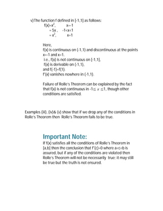 v) The function f defined in [-1,1] as follows:
            f(x)=x2,      x=-1
                = 5x , -1<x<1
                = x2,      x=1

           Here,
           f(x) is continuous on (-1,1) and discontinuous at the points
           x=-1 and x=1.
            i.e., f(x) is not continuous on [-1,1],
            f(x) is derivable on (-1,1),
           and f(-1)=f(1).
           f'(x) vanishes nowhere in (-1,1).

           Failure of Rolle’s Theorem can be explained by the fact
           that f(x) is not continuous in -1    1, though other
           conditions are satisfied.



Examples (iii), (iv)& (v) show that if we drop any of the conditions in
Rolle’s Theorem then Rolle’s Theorem fails to be true.




           Important Note:
           If f(x) satisfies all the conditions of Rolle’s Theorem in
           [a,b] then the conclusion that f (c)=0 where a<c<b is
           assured, but if any of the conditions are violated then
           Rolle’s Theorem will not be necessarily true; it may still
           be true but the truth is not ensured.
 