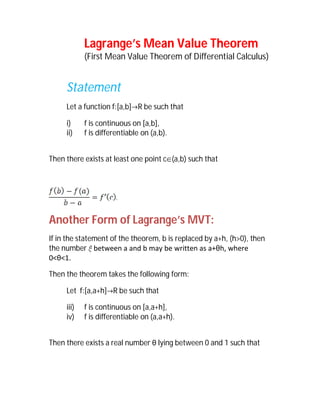 Lagrange’s Mean Value Theorem
            (First Mean Value Theorem of Differential Calculus)


     Statement
     Let a function f:[a,b]R be such that

     i)     f is continuous on [a,b],
     ii)    f is differentiable on (a,b).


Then there exists at least one point c(a,b) such that




Another Form of Lagrange’s MVT:
If in the statement of the theorem, b is replaced by a+h, (h>0), then
the number between a and b may be written as a+θh, where
0<θ<1.

Then the theorem takes the following form:

     Let f:[a,a+h]R be such that

     iii)   f is continuous on [a,a+h],
     iv)    f is differentiable on (a,a+h).


Then there exists a real number θ lying between 0 and 1 such that
 