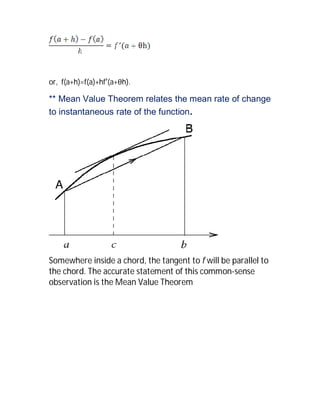 or, f(a+h)=f(a)+hf′(a+θh).

** Mean Value Theorem relates the mean rate of change
to instantaneous rate of the function.




Somewhere inside a chord, the tangent to f will be parallel to
the chord. The accurate statement of this common-sense
observation is the Mean Value Theorem
 