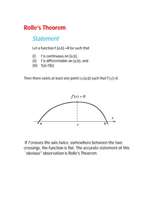 Rolle’s Theorem
     Statement
     Let a function f:[a,b]R be such that

     (i) f is continuous on [a,b],
     (ii) f is differentiable on (a,b), and
     (iii) f(a)=f(b).


Then there exists at least one point c(a,b) such that f   )=0.




 If f crosses the axis twice, somewhere between the two
crossings, the function is flat. The accurate statement of this
``obvious'' observation is Rolle's Theorem.
 