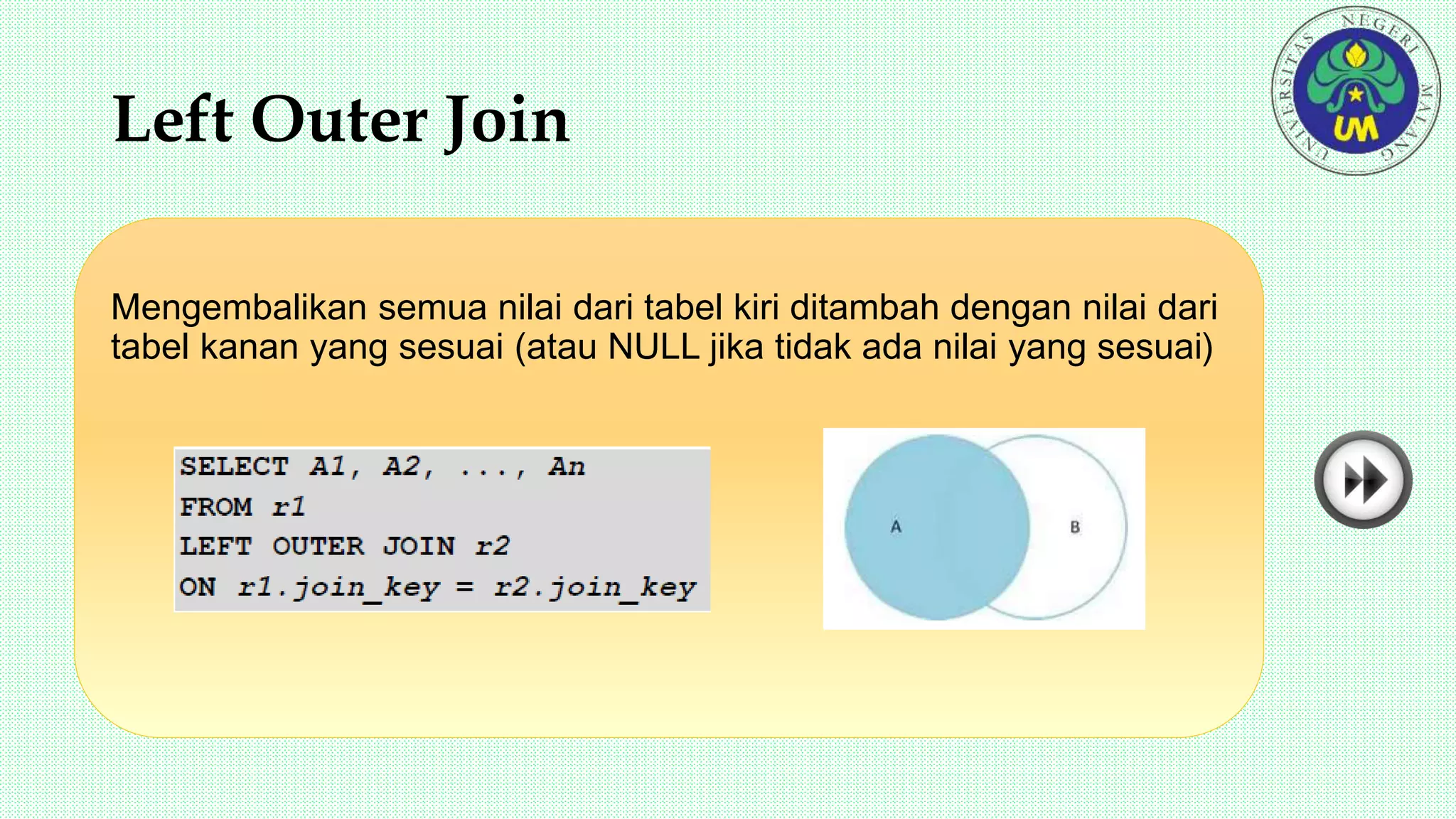 Left Outer Join
Mengembalikan semua nilai dari tabel kiri ditambah dengan nilai dari
tabel kanan yang sesuai (atau NULL jika tidak ada nilai yang sesuai)
 