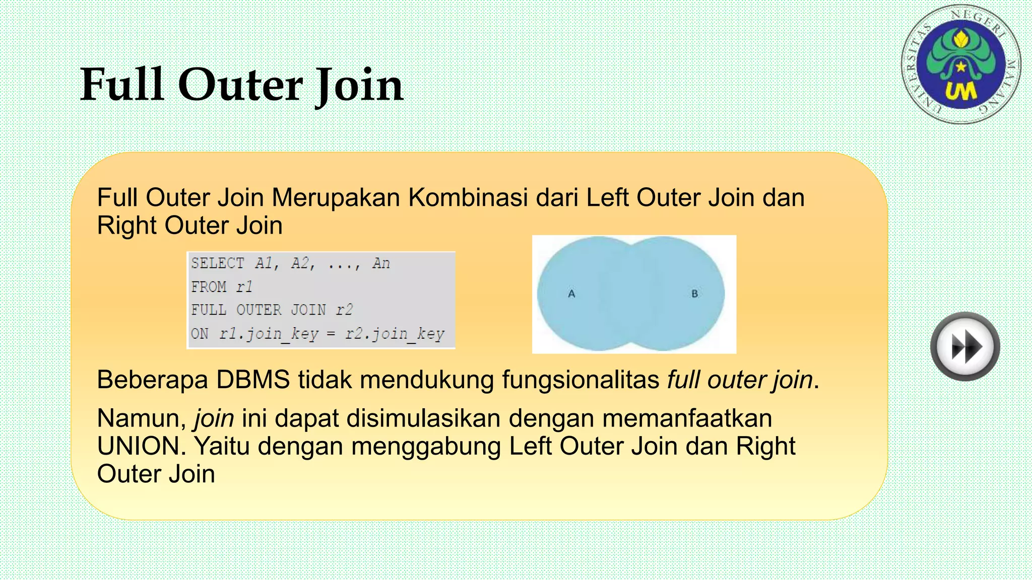 Full Outer Join
Full Outer Join Merupakan Kombinasi dari Left Outer Join dan
Right Outer Join
Beberapa DBMS tidak mendukung fungsionalitas full outer join.
Namun, join ini dapat disimulasikan dengan memanfaatkan
UNION. Yaitu dengan menggabung Left Outer Join dan Right
Outer Join
 
