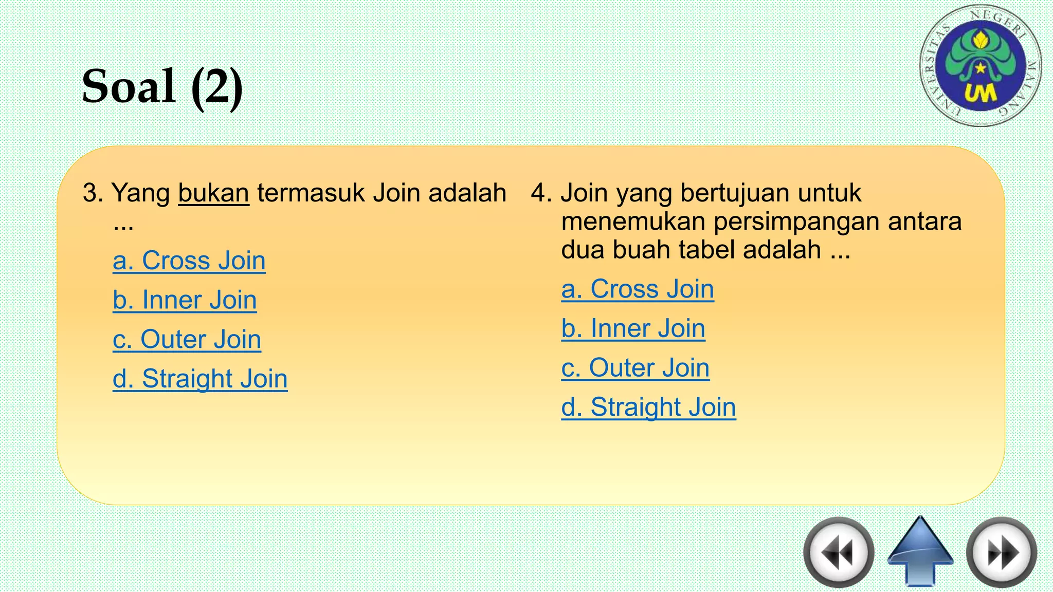 Soal (2)
3. Yang bukan termasuk Join adalah
...
a. Cross Join
b. Inner Join
c. Outer Join
d. Straight Join
4. Join yang bertujuan untuk
menemukan persimpangan antara
dua buah tabel adalah ...
a. Cross Join
b. Inner Join
c. Outer Join
d. Straight Join
 