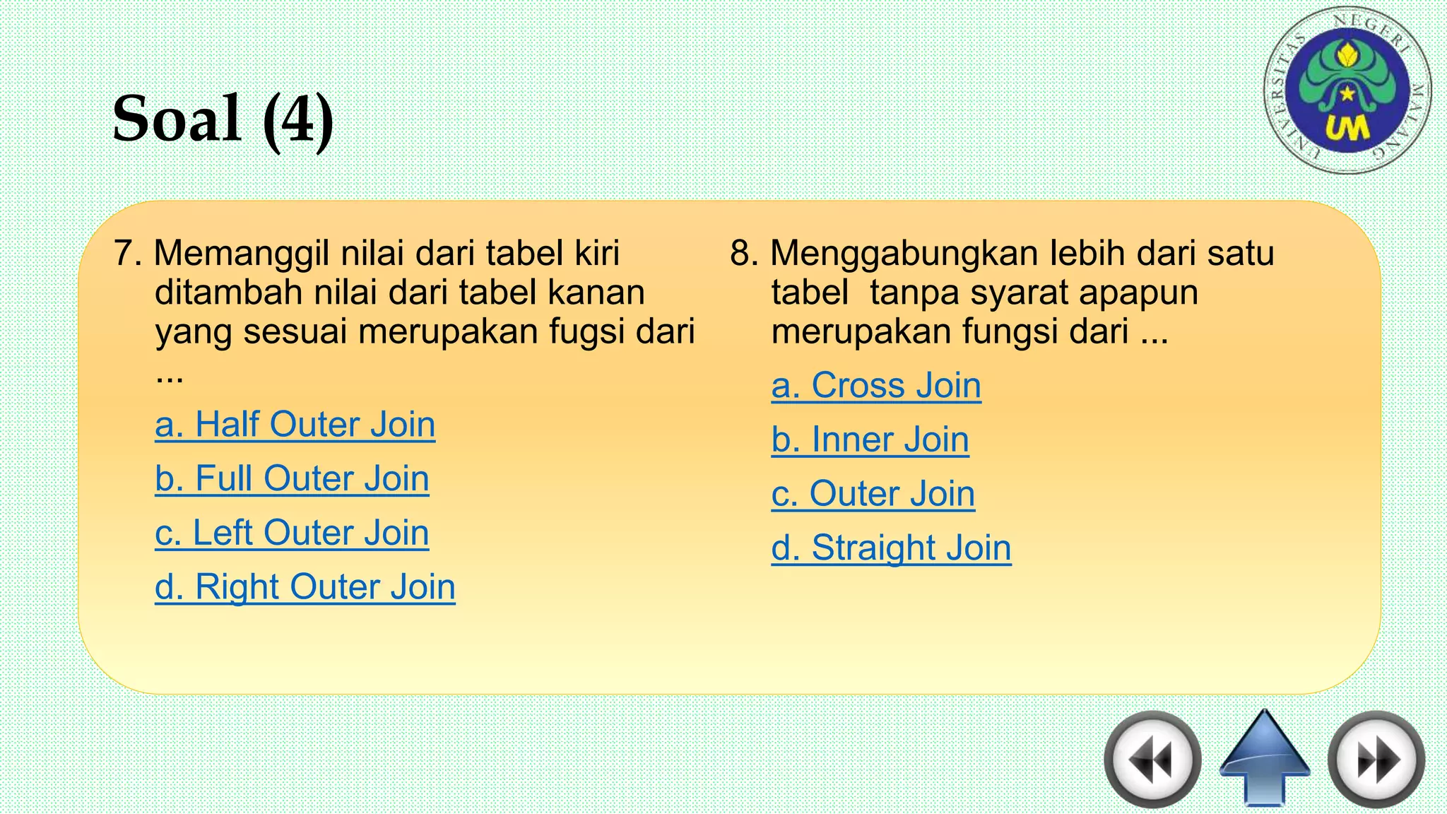 Soal (4)
7. Memanggil nilai dari tabel kiri
ditambah nilai dari tabel kanan
yang sesuai merupakan fugsi dari
...
a. Half Outer Join
b. Full Outer Join
c. Left Outer Join
d. Right Outer Join
8. Menggabungkan lebih dari satu
tabel tanpa syarat apapun
merupakan fungsi dari ...
a. Cross Join
b. Inner Join
c. Outer Join
d. Straight Join
 
