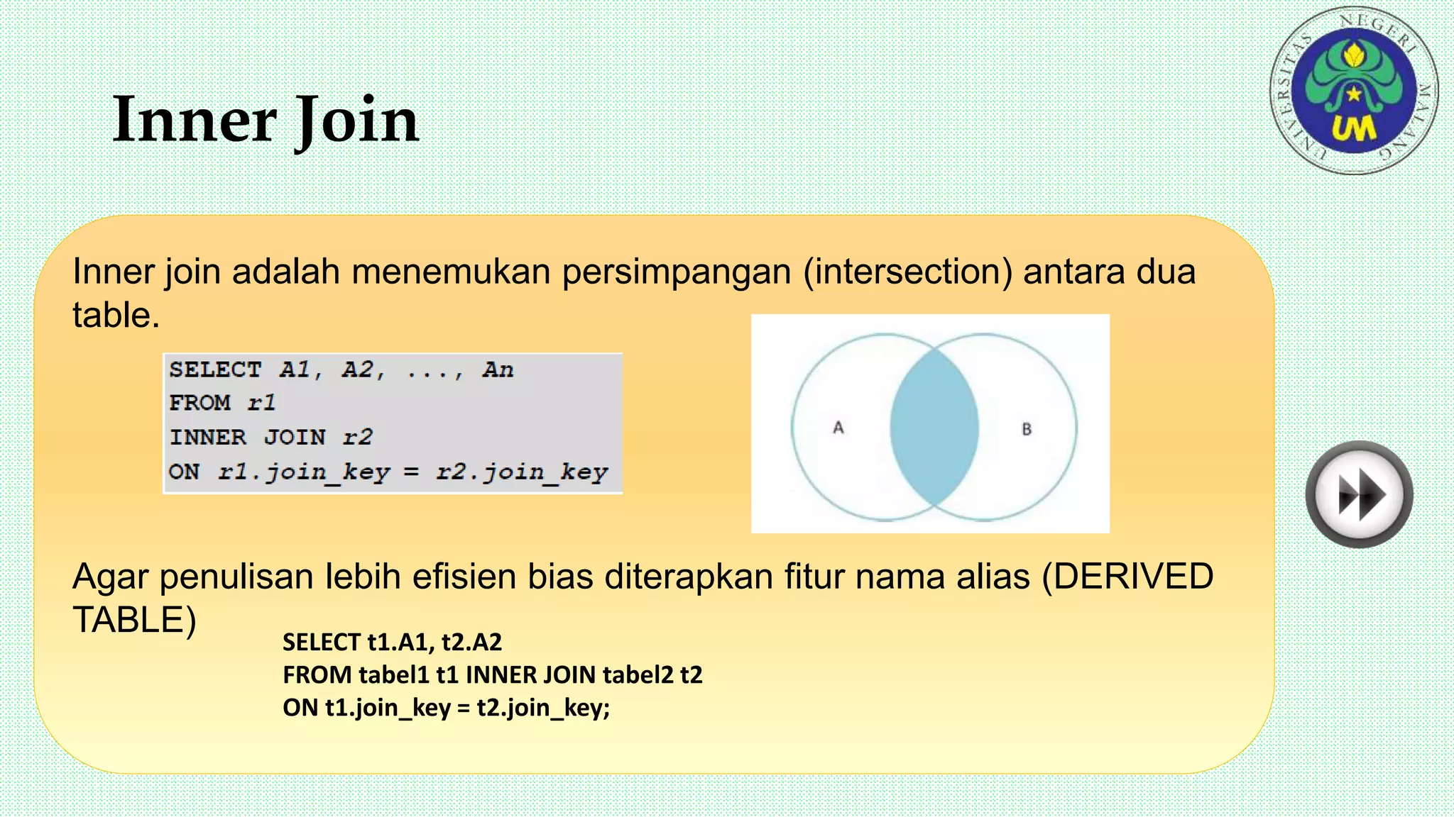Inner Join
Inner join adalah menemukan persimpangan (intersection) antara dua
table.
Agar penulisan lebih efisien bias diterapkan fitur nama alias (DERIVED
TABLE)
SELECT t1.A1, t2.A2
FROM tabel1 t1 INNER JOIN tabel2 t2
ON t1.join_key = t2.join_key;
 
