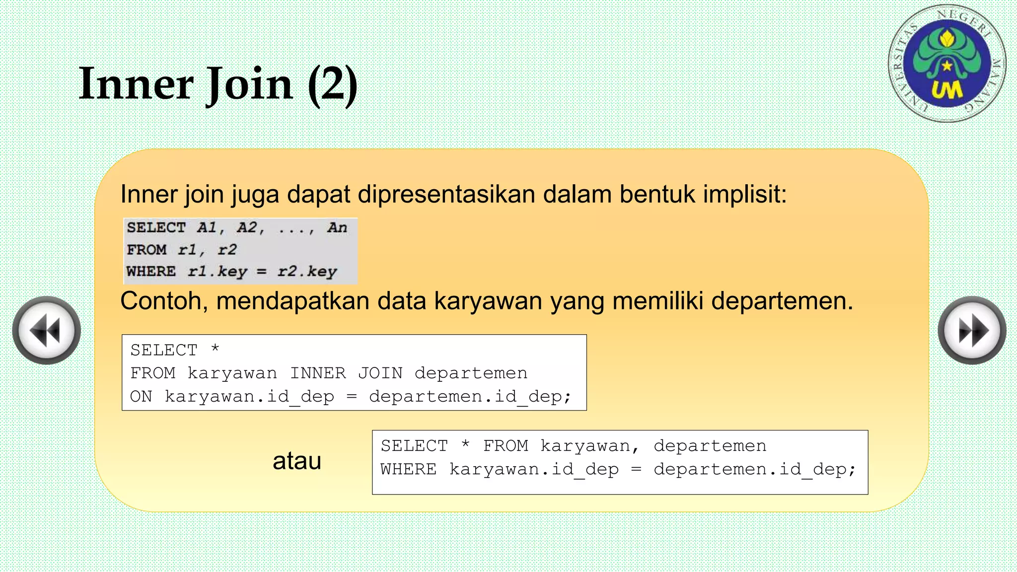 Inner Join (2)
Inner join juga dapat dipresentasikan dalam bentuk implisit:
Contoh, mendapatkan data karyawan yang memiliki departemen.
atau
SELECT *
FROM karyawan INNER JOIN departemen
ON karyawan.id_dep = departemen.id_dep;
SELECT * FROM karyawan, departemen
WHERE karyawan.id_dep = departemen.id_dep;
 