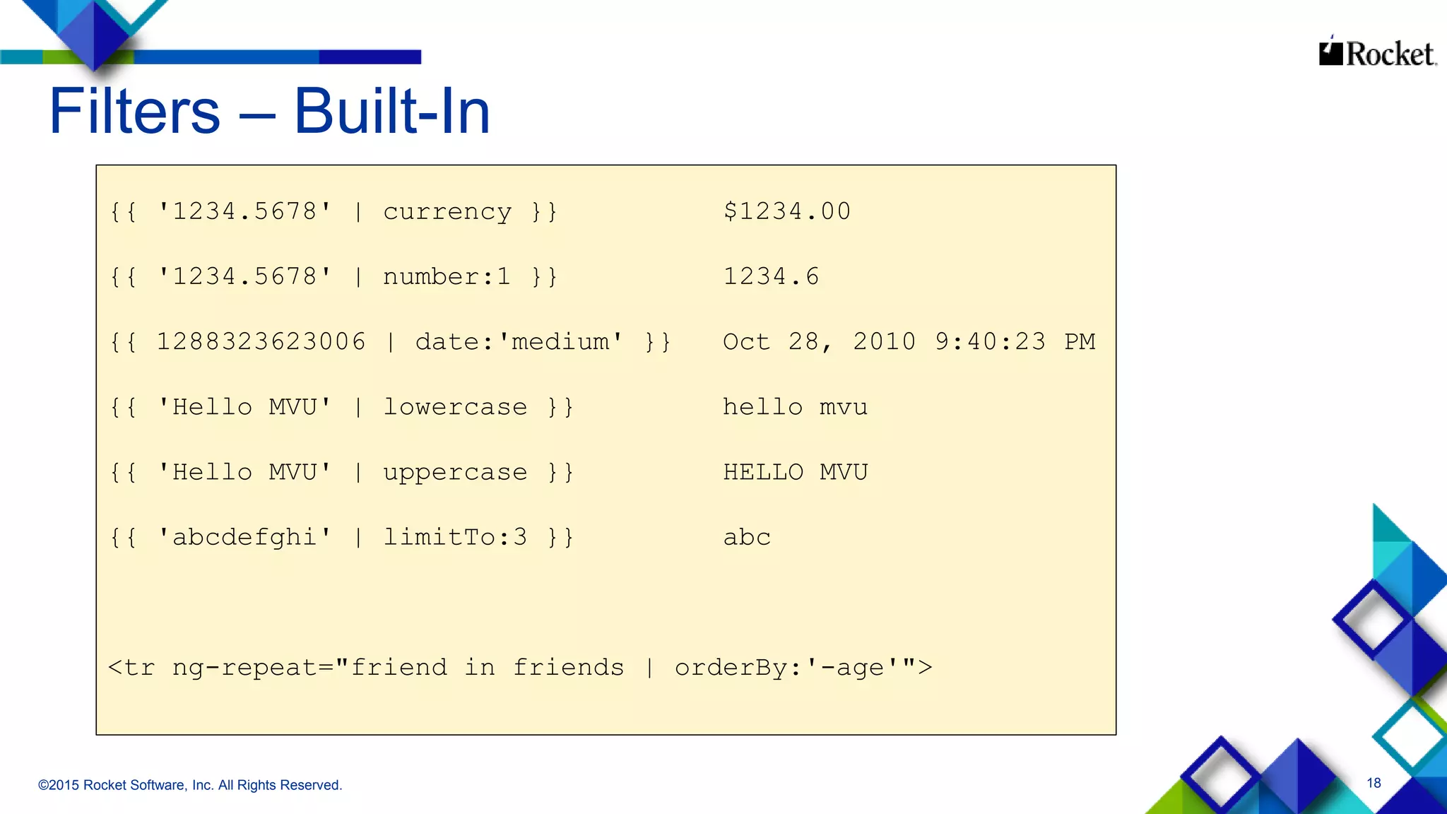 18
Filters – Built-In
©2015 Rocket Software, Inc. All Rights Reserved.
{{ '1234.5678' | currency }} $1234.00
{{ '1234.5678' | number:1 }} 1234.6
{{ 1288323623006 | date:'medium' }} Oct 28, 2010 9:40:23 PM
{{ 'Hello MVU' | lowercase }} hello mvu
{{ 'Hello MVU' | uppercase }} HELLO MVU
{{ 'abcdefghi' | limitTo:3 }} abc
<tr ng-repeat="friend in friends | orderBy:'-age'">
 