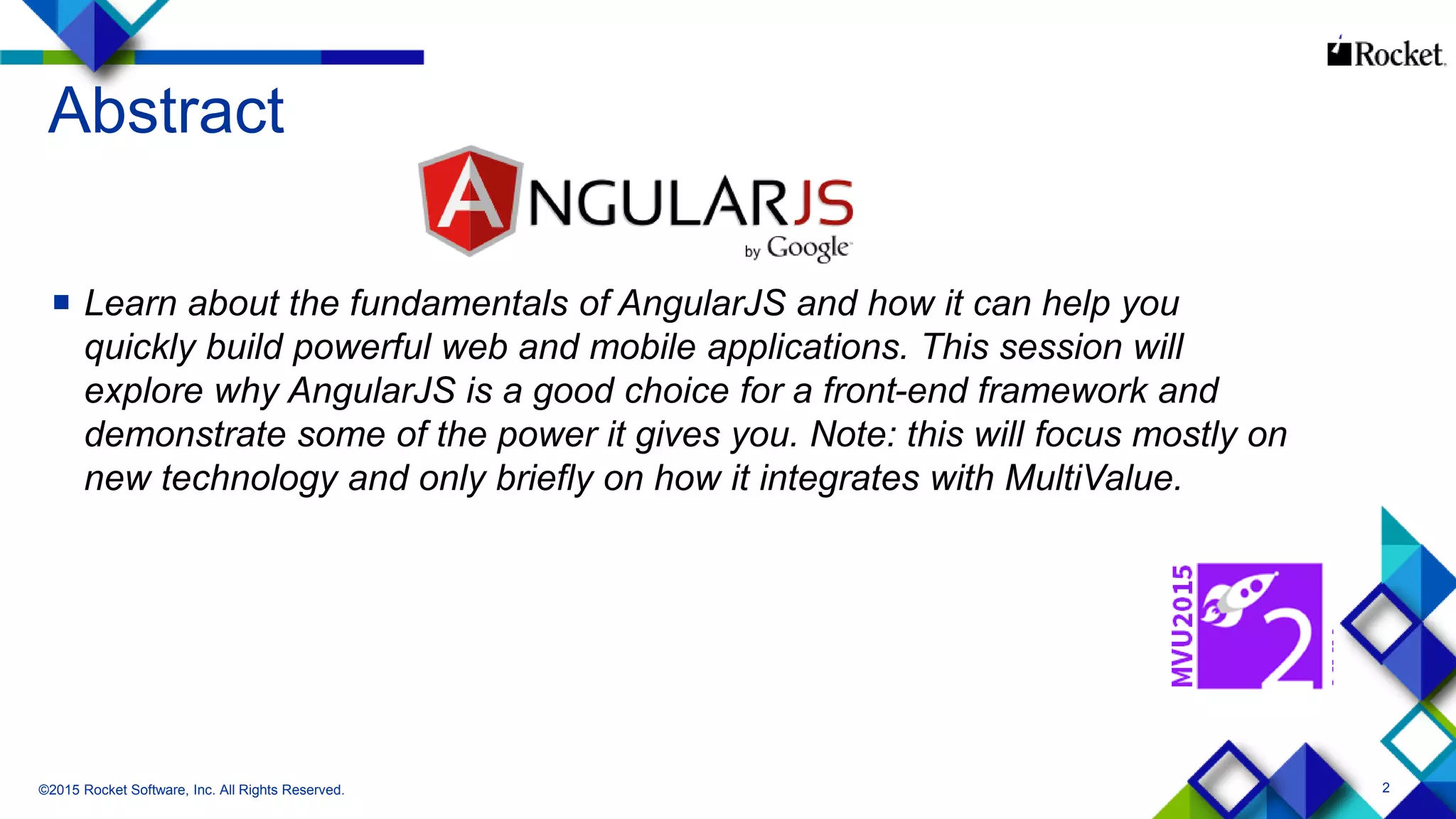 2
Abstract
 Learn about the fundamentals of AngularJS and how it can help you
quickly build powerful web and mobile applications. This session will
explore why AngularJS is a good choice for a front-end framework and
demonstrate some of the power it gives you. Note: this will focus mostly on
new technology and only briefly on how it integrates with MultiValue.
©2015 Rocket Software, Inc. All Rights Reserved.
 