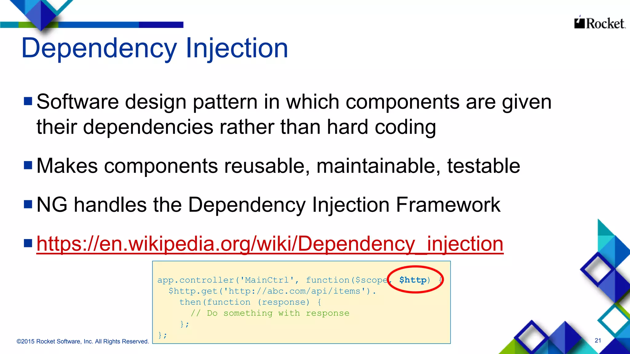 21
Dependency Injection
Software design pattern in which components are given
their dependencies rather than hard coding
Makes components reusable, maintainable, testable
NG handles the Dependency Injection Framework
https://en.wikipedia.org/wiki/Dependency_injection
©2015 Rocket Software, Inc. All Rights Reserved.
app.controller('MainCtrl', function($scope, $http) {
$http.get('http://abc.com/api/items').
then(function (response) {
// Do something with response
};
};
 