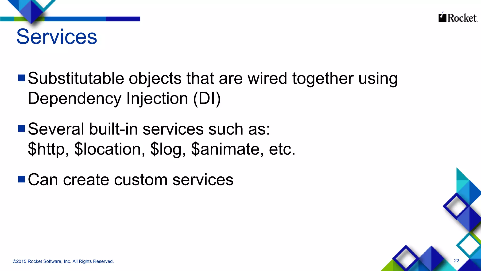 22
Services
Substitutable objects that are wired together using
Dependency Injection (DI)
Several built-in services such as:
$http, $location, $log, $animate, etc.
Can create custom services
©2015 Rocket Software, Inc. All Rights Reserved.
 