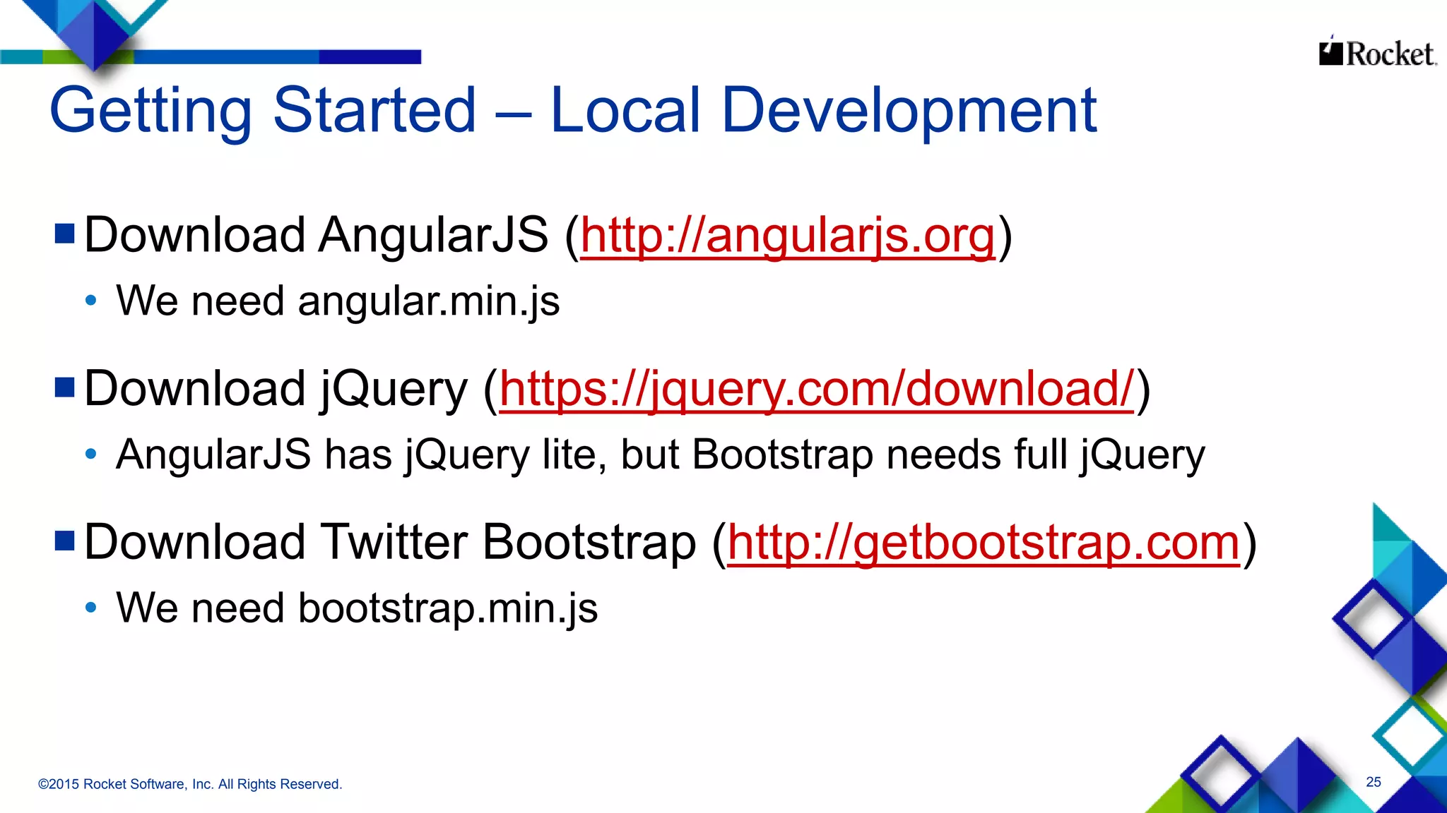 25
Getting Started – Local Development
Download AngularJS (http://angularjs.org)
• We need angular.min.js
Download jQuery (https://jquery.com/download/)
• AngularJS has jQuery lite, but Bootstrap needs full jQuery
Download Twitter Bootstrap (http://getbootstrap.com)
• We need bootstrap.min.js
©2015 Rocket Software, Inc. All Rights Reserved.
 