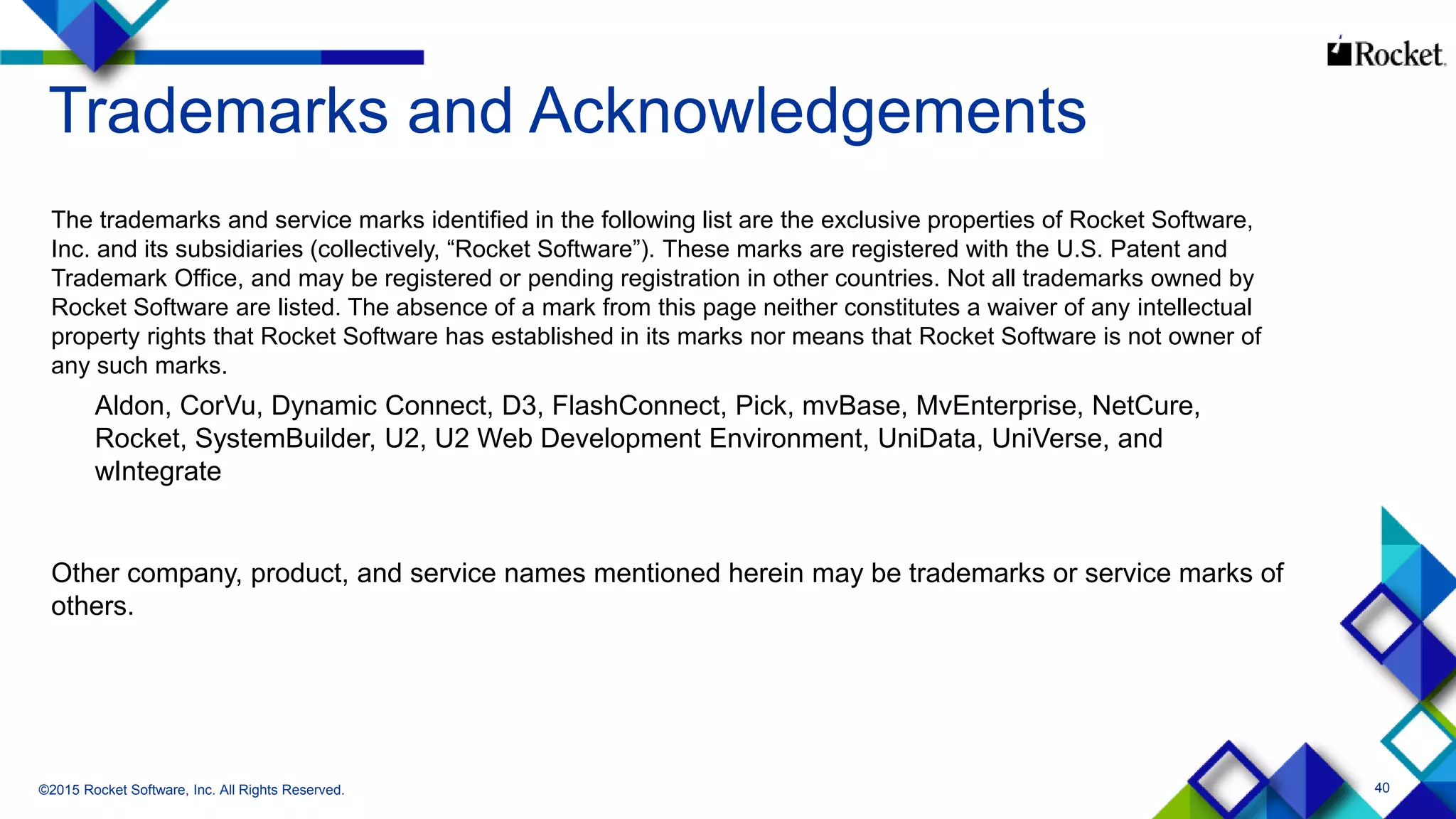 40
Trademarks and Acknowledgements
The trademarks and service marks identified in the following list are the exclusive properties of Rocket Software,
Inc. and its subsidiaries (collectively, “Rocket Software”). These marks are registered with the U.S. Patent and
Trademark Office, and may be registered or pending registration in other countries. Not all trademarks owned by
Rocket Software are listed. The absence of a mark from this page neither constitutes a waiver of any intellectual
property rights that Rocket Software has established in its marks nor means that Rocket Software is not owner of
any such marks.
Aldon, CorVu, Dynamic Connect, D3, FlashConnect, Pick, mvBase, MvEnterprise, NetCure,
Rocket, SystemBuilder, U2, U2 Web Development Environment, UniData, UniVerse, and
wIntegrate
Other company, product, and service names mentioned herein may be trademarks or service marks of
others.
©2015 Rocket Software, Inc. All Rights Reserved.
 