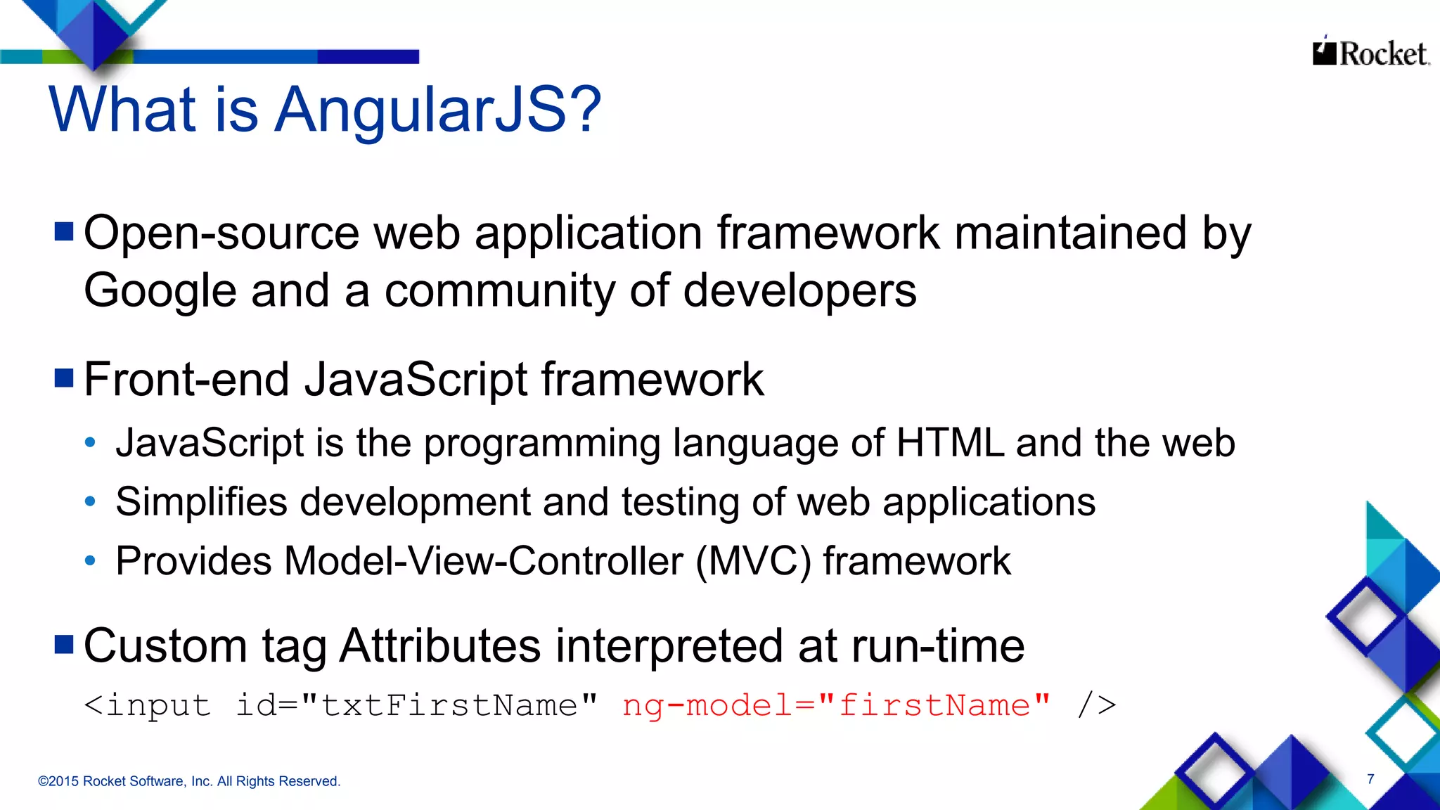 7
What is AngularJS?
Open-source web application framework maintained by
Google and a community of developers
Front-end JavaScript framework
• JavaScript is the programming language of HTML and the web
• Simplifies development and testing of web applications
• Provides Model-View-Controller (MVC) framework
Custom tag Attributes interpreted at run-time
<input id="txtFirstName" ng-model="firstName" />
©2015 Rocket Software, Inc. All Rights Reserved.
 