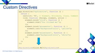 13
Custom Directives
©2015 Rocket Software, Inc. All Rights Reserved.
app.directive('myDirective', function () {
return {
restrict: 'E', // Element, Attribute, Class, Comment
link: function ($scope, element, attrs) {
element.bind('click', function () {
element.html('You clicked me!');
});
element.bind('mouseenter', function () {
element.css('background-color', 'yellow');
});
element.bind('mouseleave', function () {
element.css('background-color', 'white');
});
}
};
});
<my-directive>Click Me!</my-directive>
 