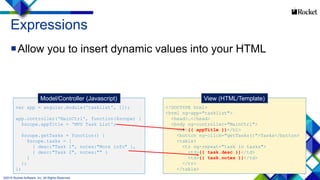 16
<!DOCTYPE html>
<html ng-app="tasklist">
<head>…</head>
<body ng-controller="MainCtrl">
<h1>{{ appTitle }}</h1>
<button ng-click="getTasks()">Tasks</button>
<table>
<tr ng-repeat="task in tasks">
<td>{{ task.desc }}</td>
<td>{{ task.notes }}</td>
</tr>
</table>
var app = angular.module('tasklist', []);
app.controller('MainCtrl', function($scope) {
$scope.appTitle = 'MVU Task List';
$scope.getTasks = function() {
$scope.tasks = [
{ desc:"Task 1", notes:"More info" },
{ desc:"Task 2", notes:"" }
]
};
};
Expressions
Allow you to insert dynamic values into your HTML
Model/Controller (Javascript) View (HTML/Template)
©2015 Rocket Software, Inc. All Rights Reserved.
 