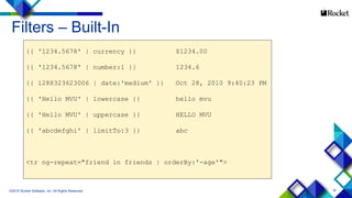 18
Filters – Built-In
©2015 Rocket Software, Inc. All Rights Reserved.
{{ '1234.5678' | currency }} $1234.00
{{ '1234.5678' | number:1 }} 1234.6
{{ 1288323623006 | date:'medium' }} Oct 28, 2010 9:40:23 PM
{{ 'Hello MVU' | lowercase }} hello mvu
{{ 'Hello MVU' | uppercase }} HELLO MVU
{{ 'abcdefghi' | limitTo:3 }} abc
<tr ng-repeat="friend in friends | orderBy:'-age'">
 