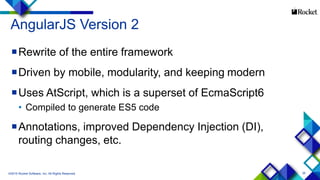 35
AngularJS Version 2
Rewrite of the entire framework
Driven by mobile, modularity, and keeping modern
Uses AtScript, which is a superset of EcmaScript6
• Compiled to generate ES5 code
Annotations, improved Dependency Injection (DI),
routing changes, etc.
©2015 Rocket Software, Inc. All Rights Reserved.
 