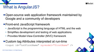 7
What is AngularJS?
Open-source web application framework maintained by
Google and a community of developers
Front-end JavaScript framework
• JavaScript is the programming language of HTML and the web
• Simplifies development and testing of web applications
• Provides Model-View-Controller (MVC) framework
Custom tag Attributes interpreted at run-time
<input id="txtFirstName" ng-model="firstName" />
©2015 Rocket Software, Inc. All Rights Reserved.
 