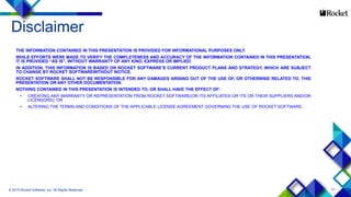 21
Disclaimer
THE INFORMATION CONTAINED IN THIS PRESENTATION IS PROVIDED FOR INFORMATIONAL PURPOSES ONLY.
WHILE EFFORTS WERE MADE TO VERIFY THE COMPLETENESS AND ACCURACY OF THE INFORMATION CONTAINED IN THIS PRESENTATION,
IT IS PROVIDED “AS IS”, WITHOUT WARRANTY OF ANY KIND, EXPRESS OR IMPLIED.
IN ADDITION, THIS INFORMATION IS BASED ON ROCKET SOFTWARE’S CURRENT PRODUCT PLANS AND STRATEGY, WHICH ARE SUBJECT
TO CHANGE BY ROCKET SOFTWAREWITHOUT NOTICE.
ROCKET SOFTWARE SHALL NOT BE RESPONSIBLE FOR ANY DAMAGES ARISING OUT OF THE USE OF, OR OTHERWISE RELATED TO, THIS
PRESENTATION OR ANY OTHER DOCUMENTATION.
NOTHING CONTAINED IN THIS PRESENTATION IS INTENDED TO, OR SHALL HAVE THE EFFECT OF:
• CREATING ANY WARRANTY OR REPRESENTATION FROM ROCKET SOFTWARE(OR ITS AFFILIATES OR ITS OR THEIR SUPPLIERS AND/OR
LICENSORS); OR
• ALTERING THE TERMS AND CONDITIONS OF THE APPLICABLE LICENSE AGREEMENT GOVERNING THE USE OF ROCKET SOFTWARE.
© 2015 Rocket Software, Inc. All Rights Reserved.
 