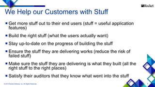 6
We Help our Customers with Stuff
 Get more stuff out to their end users (stuff = useful application
features)
 Build the right stuff (what the users actually want)
 Stay up-to-date on the progress of building the stuff
 Ensure the stuff they are delivering works (reduce the risk of
failed stuff)
 Make sure the stuff they are delivering is what they built (all the
right stuff to the right places)
 Satisfy their auditors that they know what went into the stuff
© 2015 Rocket Software, Inc. All Rights Reserved.
 