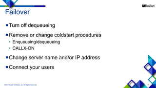 10
Failover
Turn off dequeueing
Remove or change coldstart procedures
• Enqueueing/dequeueing
• CALLX-ON
Change server name and/or IP address
Connect your users
©2015 Rocket Software, Inc. All Rights Reserved.
 