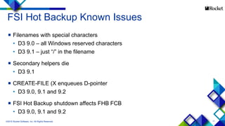 11
FSI Hot Backup Known Issues
 Filenames with special characters
• D3 9.0 – all Windows reserved characters
• D3 9.1 – just “/” in the filename
 Secondary helpers die
• D3 9.1
 CREATE-FILE (X enqueues D-pointer
• D3 9.0, 9.1 and 9.2
 FSI Hot Backup shutdown affects FHB FCB
• D3 9.0, 9.1 and 9.2
©2015 Rocket Software, Inc. All Rights Reserved.
 