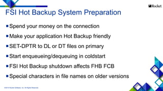 5
FSI Hot Backup System Preparation
Spend your money on the connection
Make your application Hot Backup friendly
SET-DPTR to DL or DT files on primary
Start enqueueing/dequeuing in coldstart
FSI Hot Backup shutdown affects FHB FCB
Special characters in file names on older versions
©2015 Rocket Software, Inc. All Rights Reserved.
 