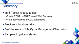 12
Summary
MVS Toolkit is easy to use
• Create REST or SOAP based Web Services
• Wrap Subroutines or AQL Statements
Provides robust security
Enables ease of Life Cycle Management/Promotion
Samples to get you started
©2015 Rocket Software, Inc. All Rights Reserved.
 