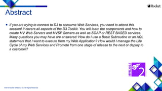 2
Abstract
 If you are trying to connect to D3 to consume Web Services, you need to attend this
session! It covers all aspects of the D3 Toolkit. You will learn the components and how to
create MV Web Servers and MVSP Servers as well as SOAP or REST BASED services.
Many questions you may have are answered: How do I use a Basic Subroutine or an AQL
statement that I want to execute from my Web Application? How would I manage the Life
Cycle of my Web Services and Promote from one stage of release to the next or deploy to
a customer?
©2015 Rocket Software, Inc. All Rights Reserved.
 