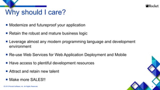 5
Why should I care?
 Modernize and futureproof your application
 Retain the robust and mature business logic
 Leverage almost any modern programming language and development
environment
 Re-use Web Services for Web Application Deployment and Mobile
 Have access to plentiful development resources
 Attract and retain new talent
 Make more SALES!!
 