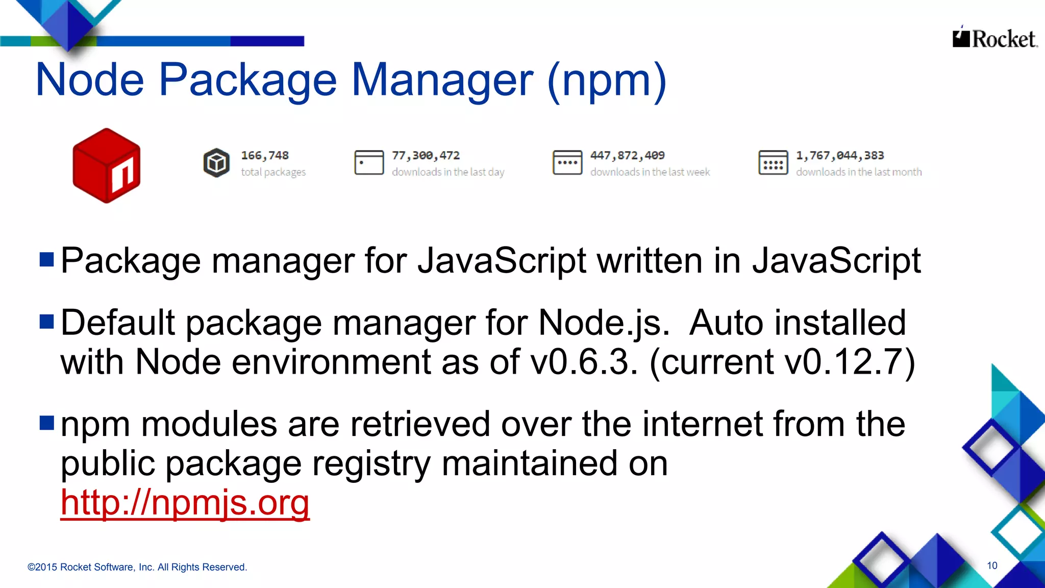 10
Node Package Manager (npm)
Package manager for JavaScript written in JavaScript
Default package manager for Node.js. Auto installed
with Node environment as of v0.6.3. (current v0.12.7)
npm modules are retrieved over the internet from the
public package registry maintained on
http://npmjs.org
©2015 Rocket Software, Inc. All Rights Reserved.
 