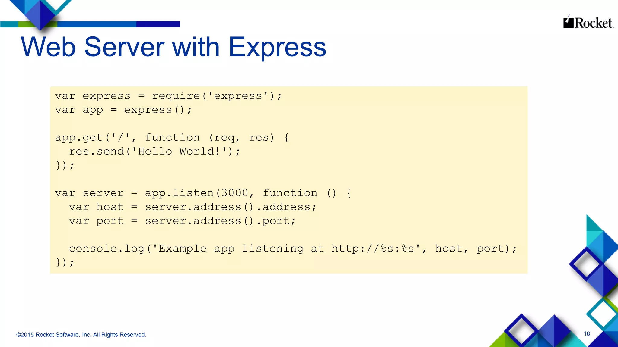 16
Web Server with Express
©2015 Rocket Software, Inc. All Rights Reserved.
var express = require('express');
var app = express();
app.get('/', function (req, res) {
res.send('Hello World!');
});
var server = app.listen(3000, function () {
var host = server.address().address;
var port = server.address().port;
console.log('Example app listening at http://%s:%s', host, port);
});
 