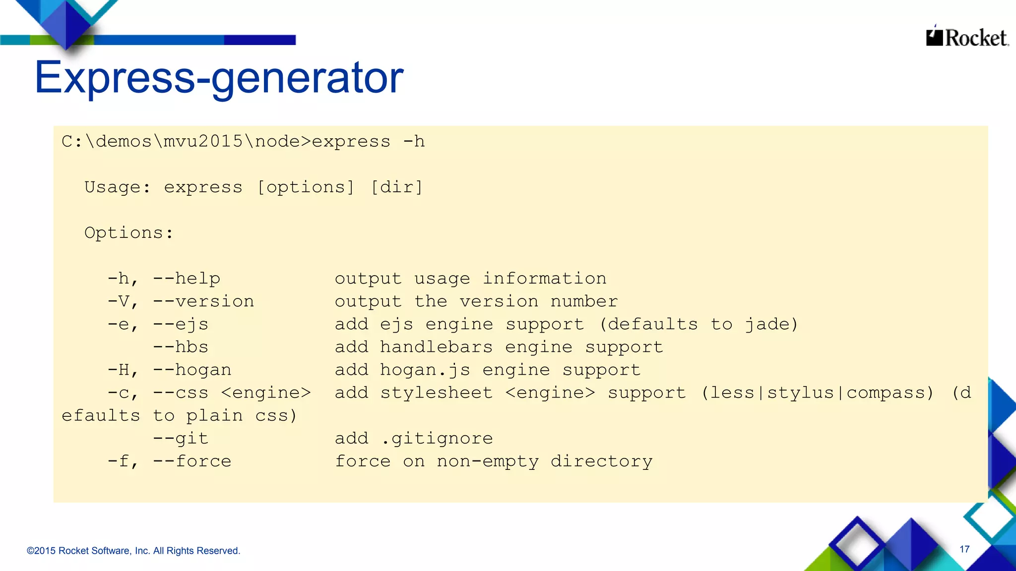 17
Express-generator
©2015 Rocket Software, Inc. All Rights Reserved.
C:demosmvu2015node>express -h
Usage: express [options] [dir]
Options:
-h, --help output usage information
-V, --version output the version number
-e, --ejs add ejs engine support (defaults to jade)
--hbs add handlebars engine support
-H, --hogan add hogan.js engine support
-c, --css <engine> add stylesheet <engine> support (less|stylus|compass) (d
efaults to plain css)
--git add .gitignore
-f, --force force on non-empty directory
 