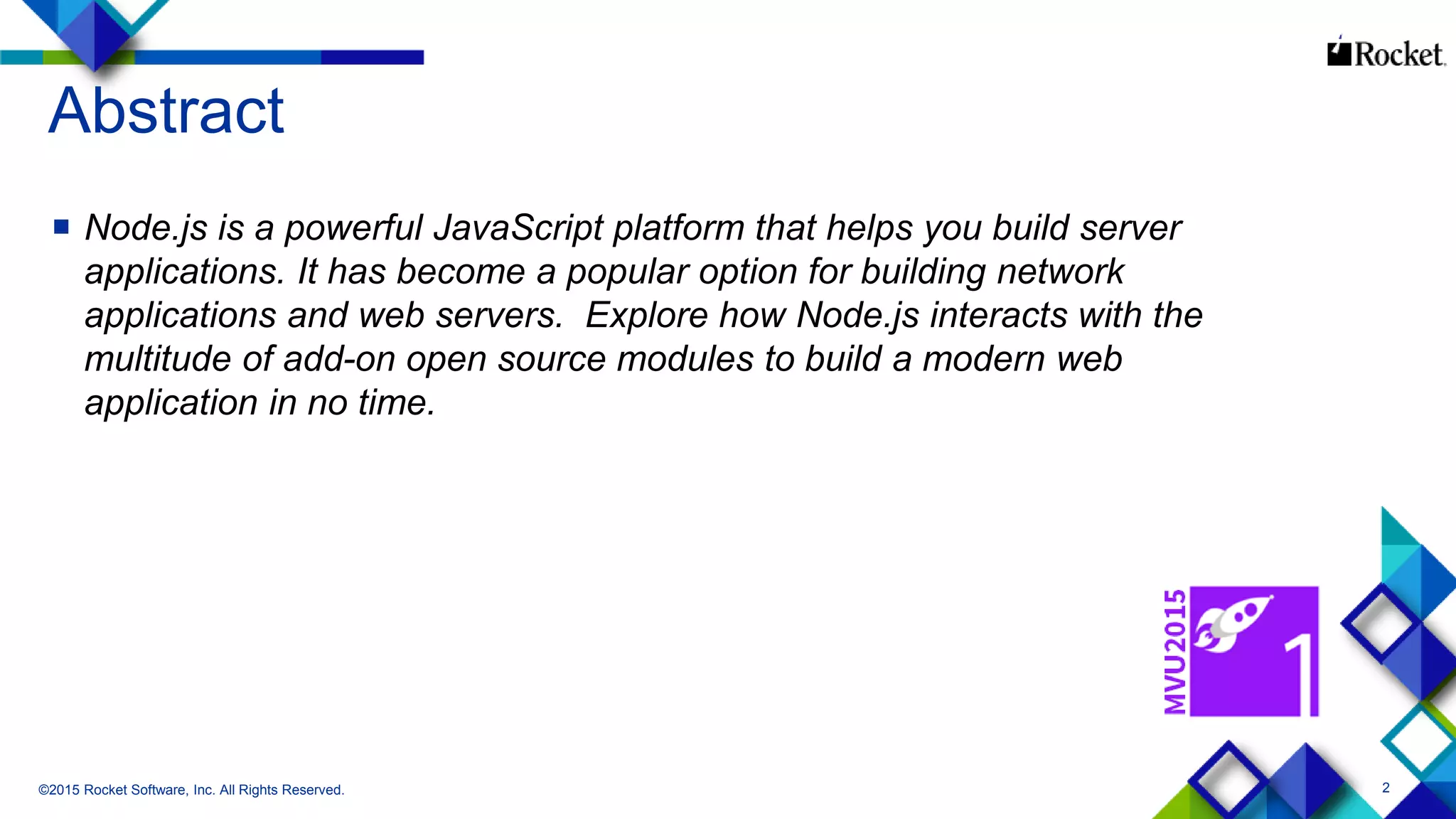 2
Abstract
 Node.js is a powerful JavaScript platform that helps you build server
applications. It has become a popular option for building network
applications and web servers. Explore how Node.js interacts with the
multitude of add-on open source modules to build a modern web
application in no time.
©2015 Rocket Software, Inc. All Rights Reserved.
 