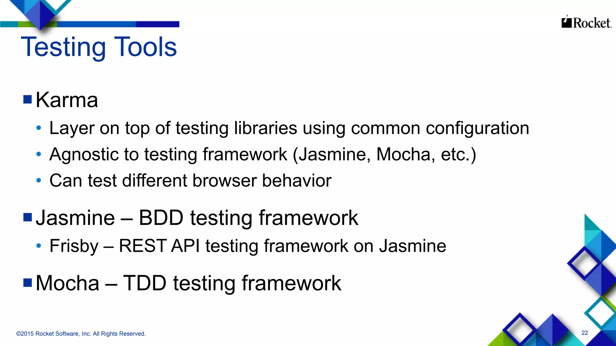 22
Testing Tools
Karma
• Layer on top of testing libraries using common configuration
• Agnostic to testing framework (Jasmine, Mocha, etc.)
• Can test different browser behavior
Jasmine – BDD testing framework
• Frisby – REST API testing framework on Jasmine
Mocha – TDD testing framework
©2015 Rocket Software, Inc. All Rights Reserved.
 