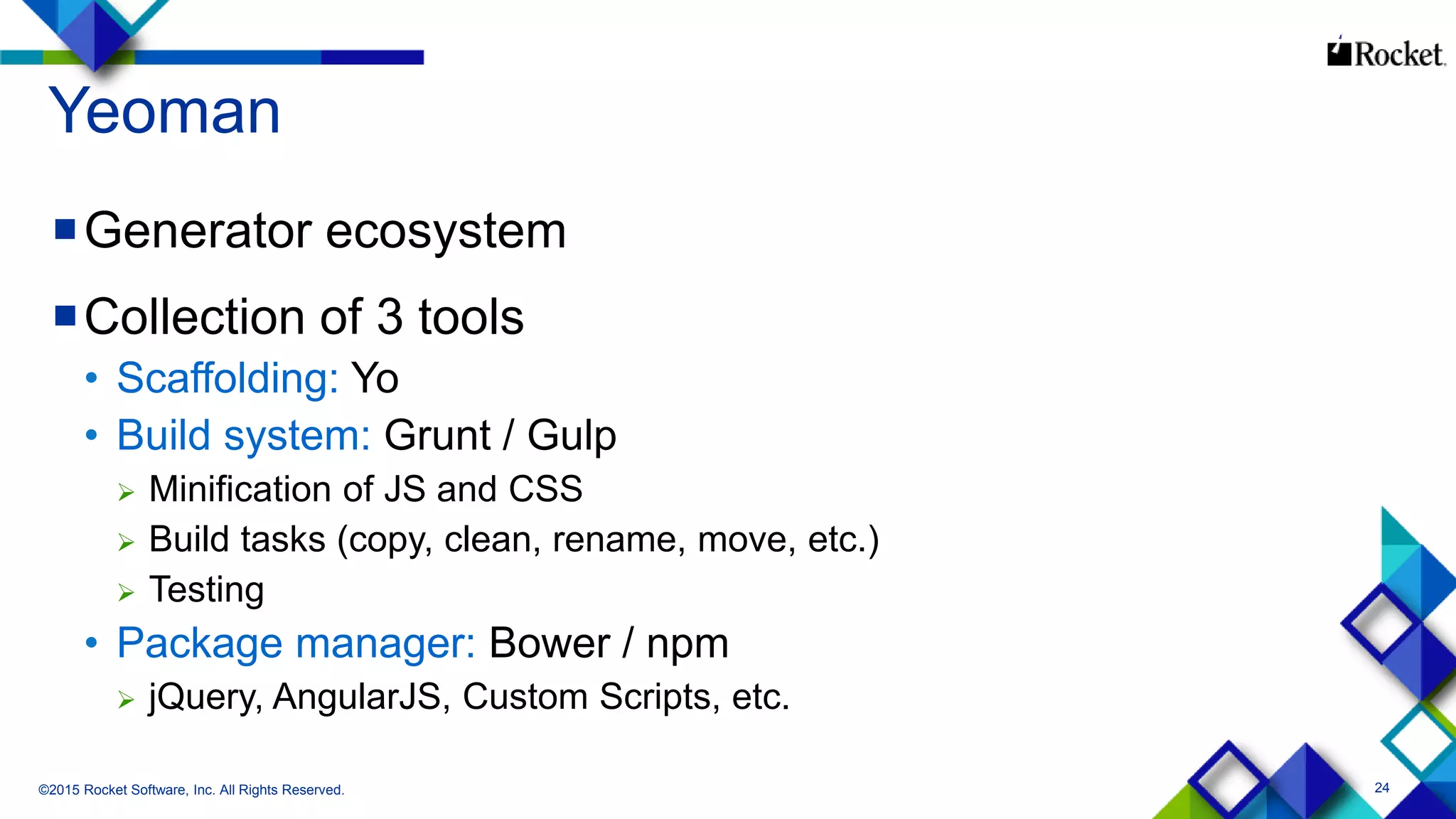 24
Yeoman
Generator ecosystem
Collection of 3 tools
• Scaffolding: Yo
• Build system: Grunt / Gulp
 Minification of JS and CSS
 Build tasks (copy, clean, rename, move, etc.)
 Testing
• Package manager: Bower / npm
 jQuery, AngularJS, Custom Scripts, etc.
©2015 Rocket Software, Inc. All Rights Reserved.
 