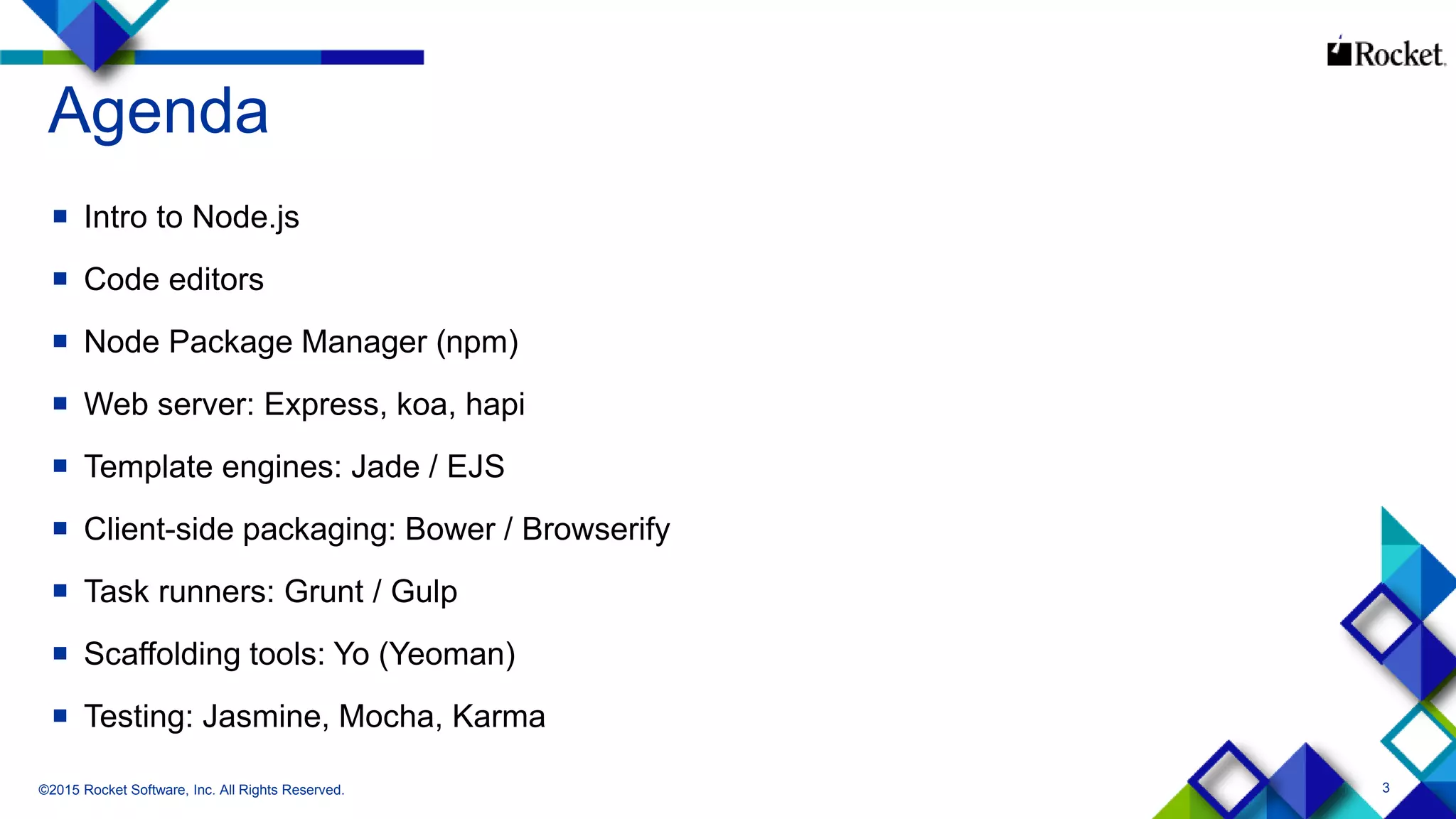 3
Agenda
 Intro to Node.js
 Code editors
 Node Package Manager (npm)
 Web server: Express, koa, hapi
 Template engines: Jade / EJS
 Client-side packaging: Bower / Browserify
 Task runners: Grunt / Gulp
 Scaffolding tools: Yo (Yeoman)
 Testing: Jasmine, Mocha, Karma
©2015 Rocket Software, Inc. All Rights Reserved.
 