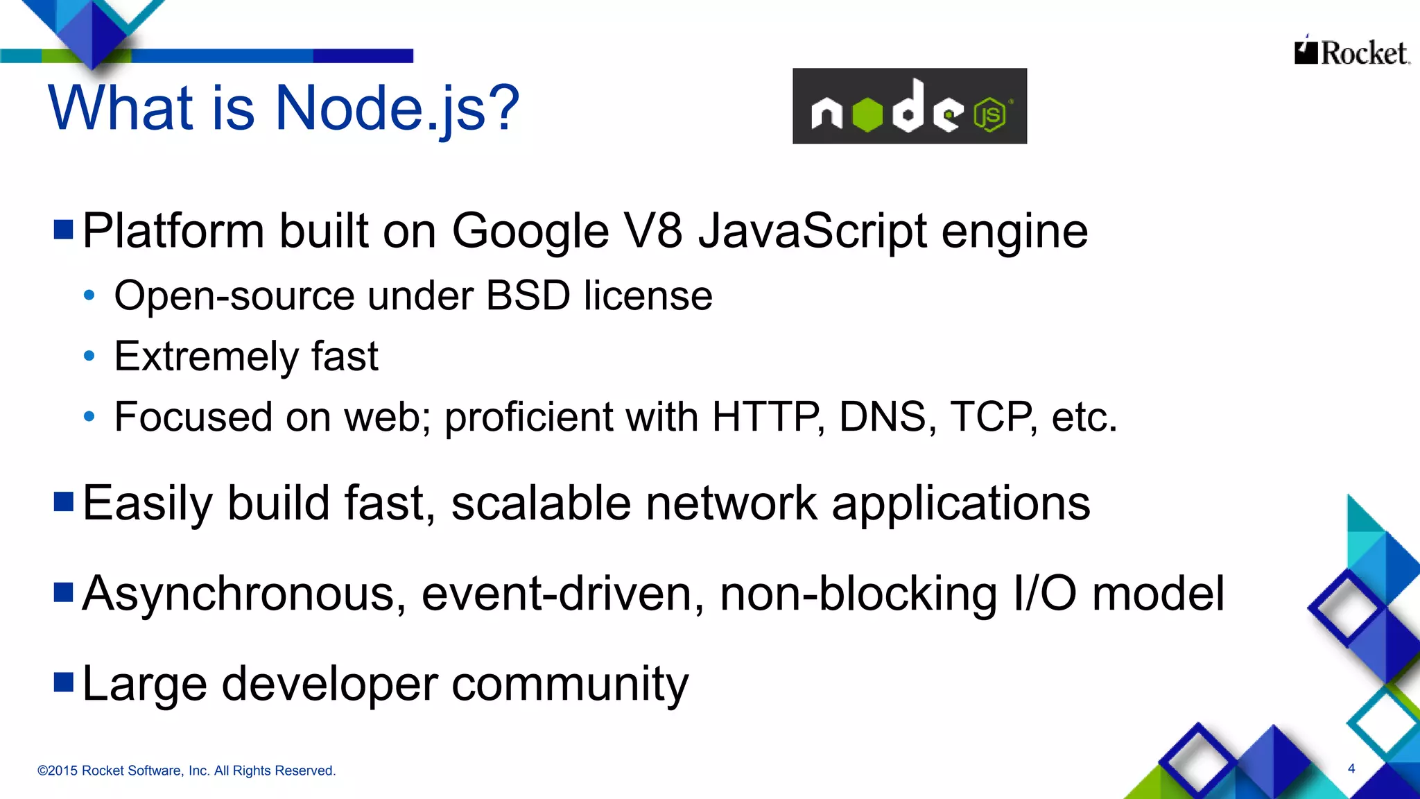 4
What is Node.js?
Platform built on Google V8 JavaScript engine
• Open-source under BSD license
• Extremely fast
• Focused on web; proficient with HTTP, DNS, TCP, etc.
Easily build fast, scalable network applications
Asynchronous, event-driven, non-blocking I/O model
Large developer community
©2015 Rocket Software, Inc. All Rights Reserved.
 