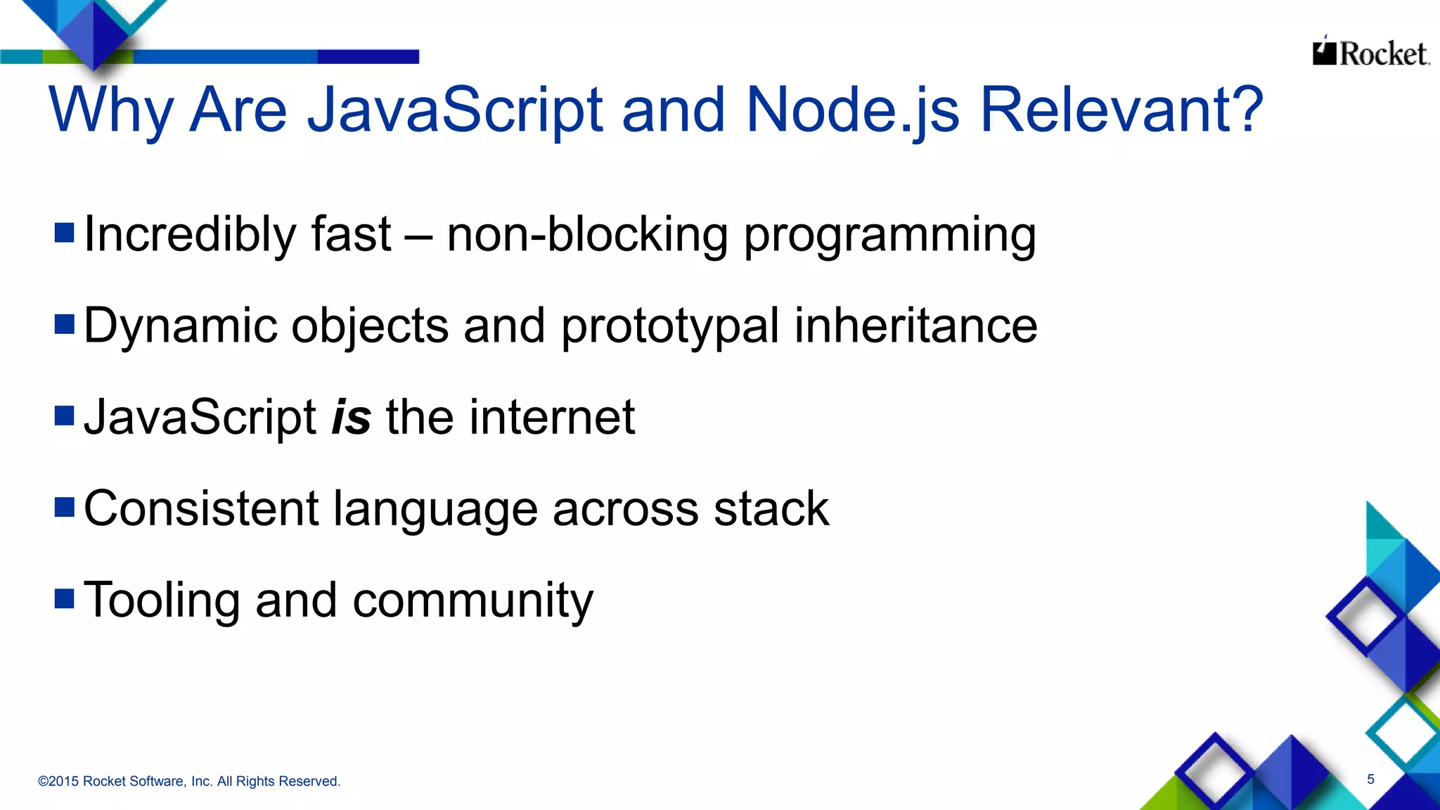 5
Why Are JavaScript and Node.js Relevant?
Incredibly fast – non-blocking programming
Dynamic objects and prototypal inheritance
JavaScript is the internet
Consistent language across stack
Tooling and community
©2015 Rocket Software, Inc. All Rights Reserved.
 