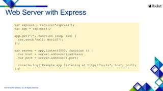 16
Web Server with Express
©2015 Rocket Software, Inc. All Rights Reserved.
var express = require('express');
var app = express();
app.get('/', function (req, res) {
res.send('Hello World!');
});
var server = app.listen(3000, function () {
var host = server.address().address;
var port = server.address().port;
console.log('Example app listening at http://%s:%s', host, port);
});
 