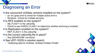15
 Are concurrent UniData versions installed on the system?
• ps -ef | grep smm to check for multiple active smm’s
• Windows - Check for multiple services
 Is RFS enabled on the system?
• SB_FLAG=1 in the udtconfig
• Check to see if ARCH_FLAG=1 to determine whether archiving is enabled
 Is Replication enabled on the system?
• REP_FLAG=1 in the udtconfig
 Is the current udtconfig file in place?
• See SHOWCONF command
 See UDT-12239 in solution search
• “Collecting data for UniData: UniData Problem Profile”
©2015 Rocket Software, Inc. All Rights Reserved.
Diagnosing an Error
 