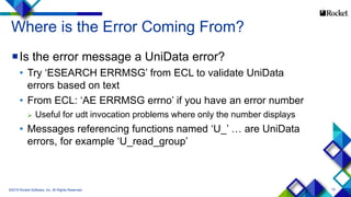 19
Where is the Error Coming From?
Is the error message a UniData error?
• Try ‘ESEARCH ERRMSG’ from ECL to validate UniData
errors based on text
• From ECL: ‘AE ERRMSG errno’ if you have an error number
 Useful for udt invocation problems where only the number displays
• Messages referencing functions named ‘U_’ … are UniData
errors, for example ‘U_read_group’
©2015 Rocket Software, Inc. All Rights Reserved.
 