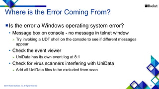 22
Where is the Error Coming From?
Is the error a Windows operating system error?
• Message box on console - no message in telnet window
 Try invoking a UDT shell on the console to see if different messages
appear
• Check the event viewer
 UniData has its own event log at 8.1
• Check for virus scanners interfering with UniData
 Add all UniData files to be excluded from scan
©2015 Rocket Software, Inc. All Rights Reserved.
 