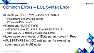 24
Common Errors – ECL Syntax Error
Check your ECLTYPE – Pick or UniData
• Paragraphs use UniData parser
• Procs use Pick parser
Check your BASICTYPE
• EXECUTE uses ECLTYPE ‘P’ for BASICTYPE ‘P’
• UDTEXECUTE forces UniData ECL parser
Lowercase verb forces UniData parser - even in Proc
&USERTYPE& in VOC sets parser for executing
commands within AE editor
©2015 Rocket Software, Inc. All Rights Reserved.
 