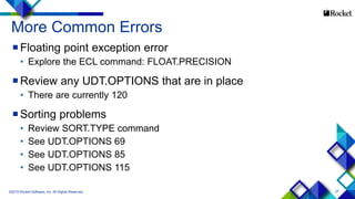27
More Common Errors
Floating point exception error
• Explore the ECL command: FLOAT.PRECISION
Review any UDT.OPTIONS that are in place
• There are currently 120
Sorting problems
• Review SORT.TYPE command
• See UDT.OPTIONS 69
• See UDT.OPTIONS 85
• See UDT.OPTIONS 115
©2015 Rocket Software, Inc. All Rights Reserved.
 
