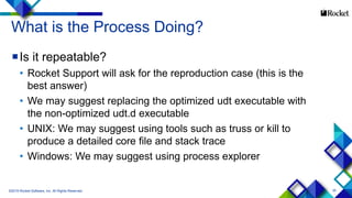 35
What is the Process Doing?
Is it repeatable?
• Rocket Support will ask for the reproduction case (this is the
best answer)
• We may suggest replacing the optimized udt executable with
the non-optimized udt.d executable
• UNIX: We may suggest using tools such as truss or kill to
produce a detailed core file and stack trace
• Windows: We may suggest using process explorer
©2015 Rocket Software, Inc. All Rights Reserved.
 