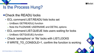 38
Is the Process Hung?
Check the READU locks
• ECL command LIST.READU lists locks set
 UniBasic GETREADU() function
 Note the FILENAME USERNAME and DETAIL options
• ECL command LIST.QUEUE lists users waiting for locks
 UniBasic GETQUEUE() function
• Check ‘semaphore’ or ‘file’ locks with LIST.LOCKS
• If WRITE_TO_CONSOLE=1, confirm the function is working
©2015 Rocket Software, Inc. All Rights Reserved.
 