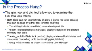 40
Is the Process Hung?
The glm_tool and ulc_tool allow you to examine the
UniData lock tables
• Both tools can run interactively or allow a dump file to be created
that can be read by either tool for later analysis
 The udtdiag tool (discussed later) takes advantage of this
• The glm_tool (global lock manager) displays details of the shared
memory lock table
• The ulc_tool (UniData lock control) displays internal lock tables and
structures controlling table access (toggles, latches)
 Group locks are listed as MGLM – Mini Global Lock Manager
©2015 Rocket Software, Inc. All Rights Reserved.
 